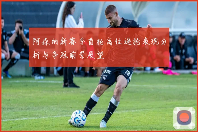 阿森纳新赛季首轮高位逼抢表现分析与争冠前景展望