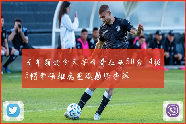 五年前的今天字母哥狂砍50分14板5帽带领雄鹿重返巅峰夺冠