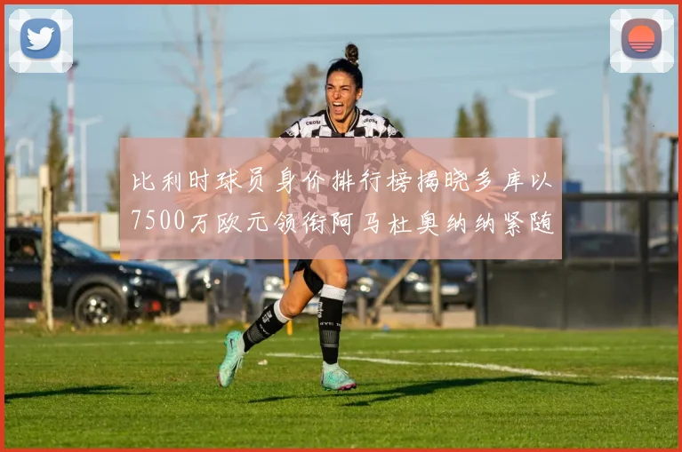 比利时球员身价排行榜揭晓多库以7500万欧元领衔阿马杜奥纳纳紧随其后