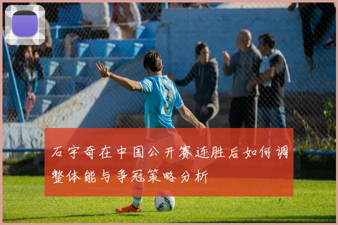 石宇奇在中国公开赛连胜后如何调整体能与争冠策略分析