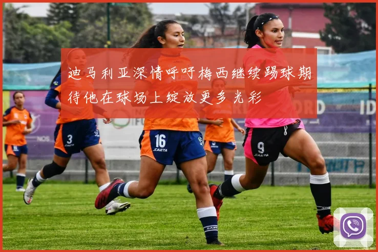 迪马利亚深情呼吁梅西继续踢球期待他在球场上绽放更多光彩