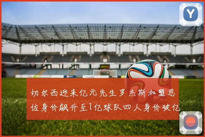 切尔西迎来亿元先生罗杰斯加盟恩佐身价飙升至1亿球队四人身价破亿