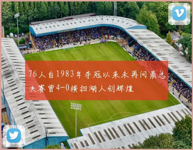 76人自1983年夺冠以来未再问鼎总决赛曾4-0横扫湖人创辉煌
