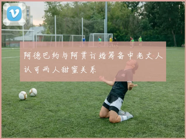 阿德巴约与阿贾订婚筹备中老丈人认可两人甜蜜关系