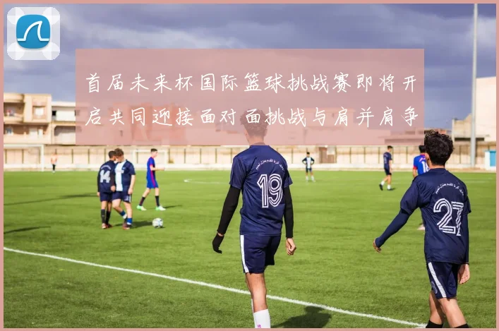 首届未来杯国际篮球挑战赛即将开启共同迎接面对面挑战与肩并肩争胜的激情时刻