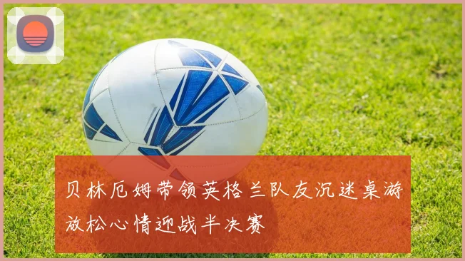 贝林厄姆带领英格兰队友沉迷桌游放松心情迎战半决赛