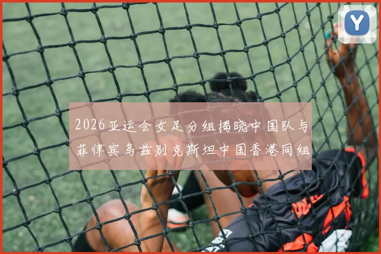 2026亚运会女足分组揭晓中国队与菲律宾乌兹别克斯坦中国香港同组对决