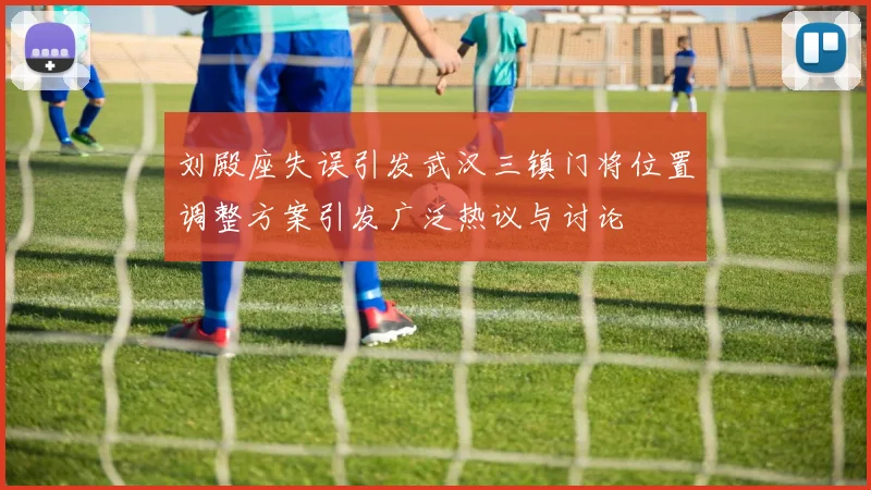 刘殿座失误引发武汉三镇门将位置调整方案引发广泛热议与讨论